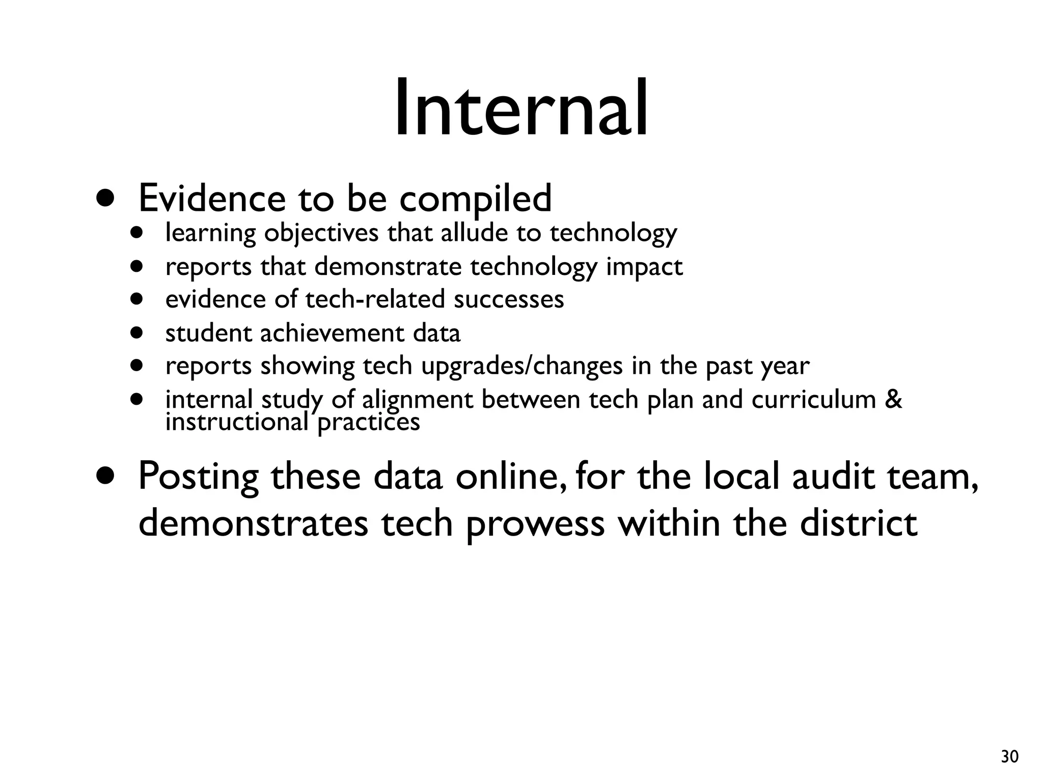 Internal
• •Evidence to bethat allude to technology
    learning objectives
                        compiled
  •   reports that demonstrate technology impact
  •   evidence of tech-related successes
  •   student achievement data
  •   reports showing tech upgrades/changes in the past year
  •   internal study of alignment between tech plan and curriculum &
      instructional practices

• Posting these data online, for the local audit team,
   demonstrates tech prowess within the district




                                                                       30
 