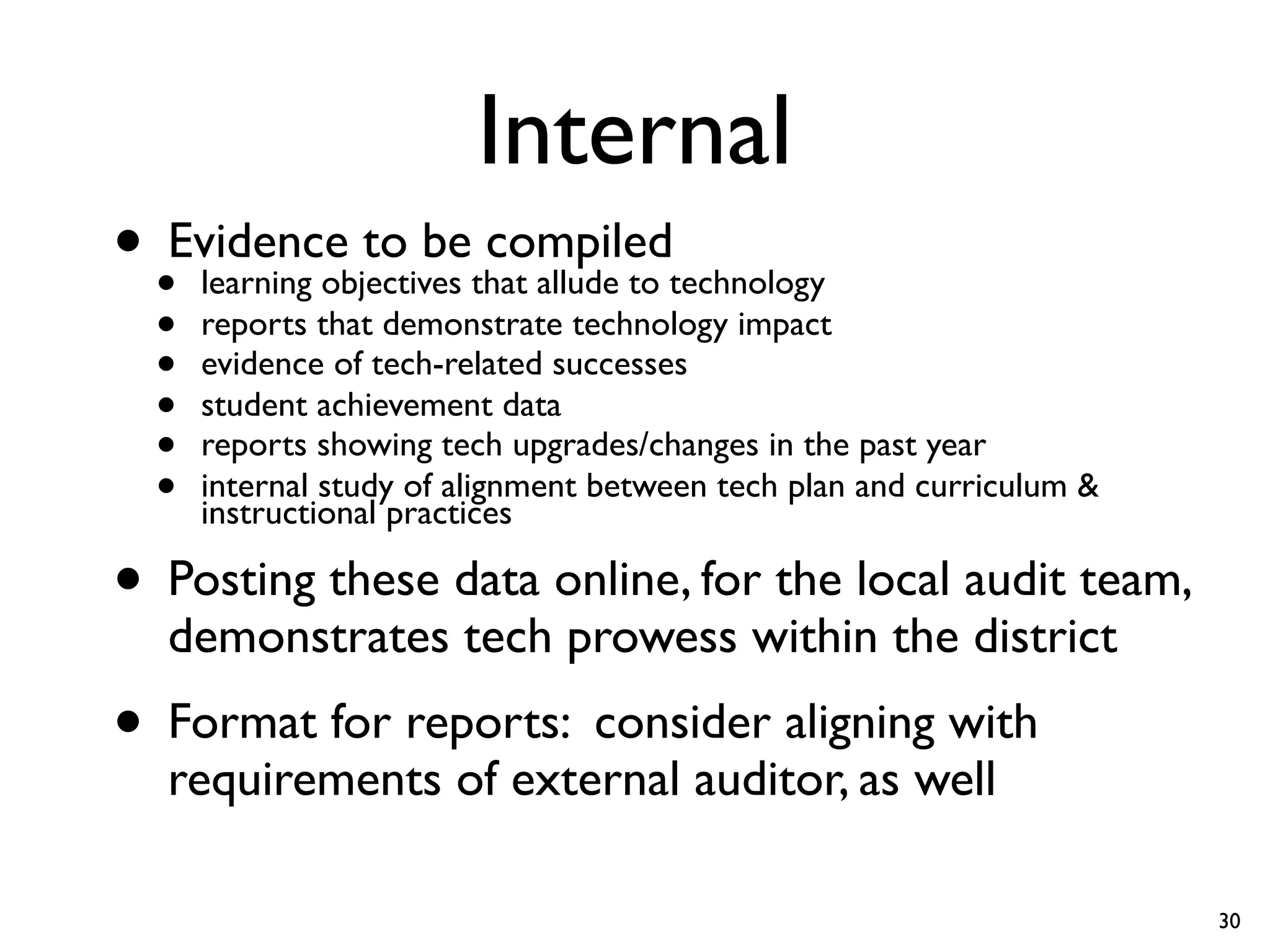 Internal
• •Evidence to bethat allude to technology
    learning objectives
                        compiled
  •   reports that demonstrate technology impact
  •   evidence of tech-related successes
  •   student achievement data
  •   reports showing tech upgrades/changes in the past year
  •   internal study of alignment between tech plan and curriculum &
      instructional practices

• Posting these data online, for the local audit team,
   demonstrates tech prowess within the district
• Format for reports: consider aligning with
   requirements of external auditor, as well

                                                                       30
 