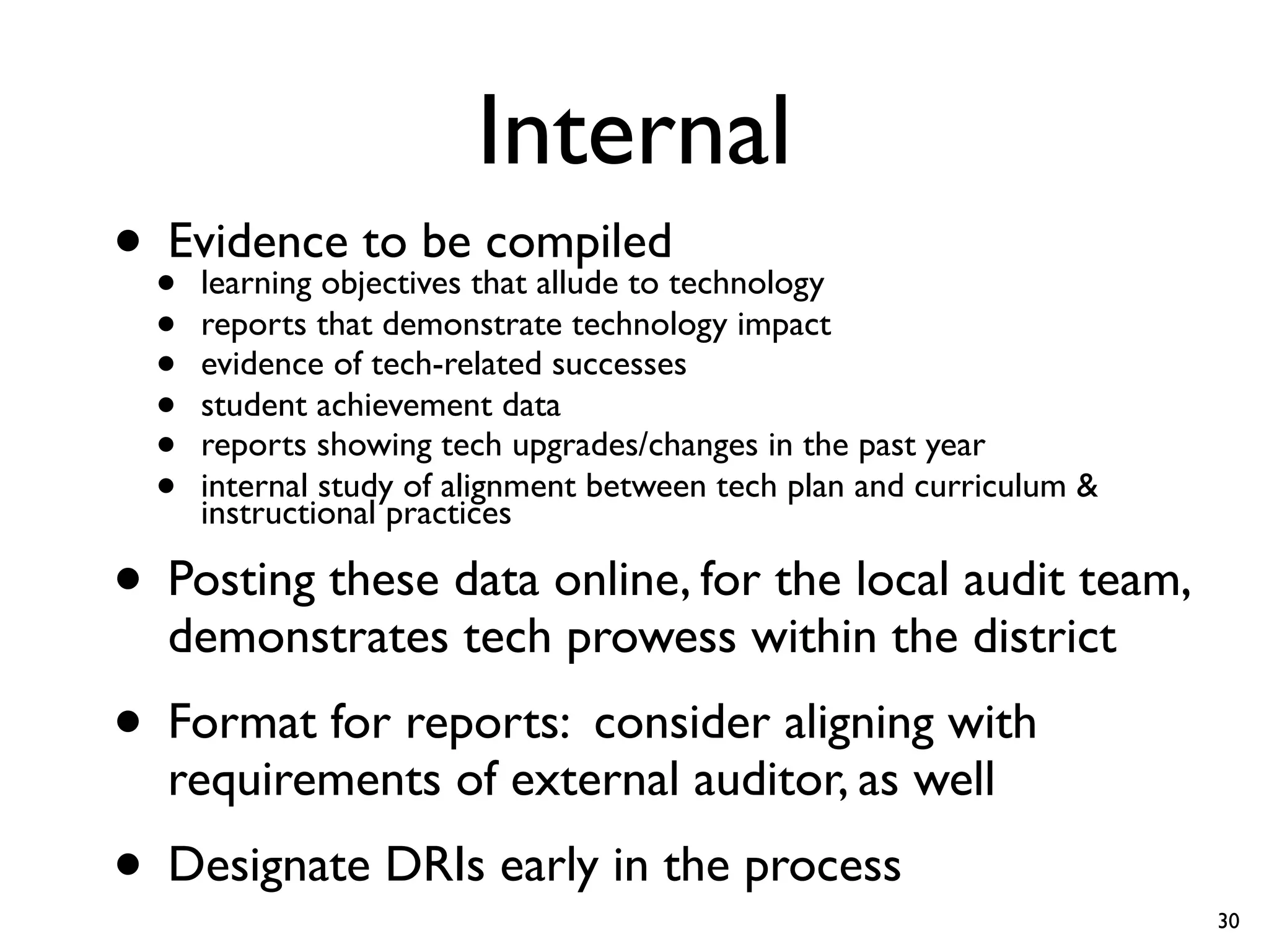 Internal
• •Evidence to bethat allude to technology
    learning objectives
                        compiled
  •   reports that demonstrate technology impact
  •   evidence of tech-related successes
  •   student achievement data
  •   reports showing tech upgrades/changes in the past year
  •   internal study of alignment between tech plan and curriculum &
      instructional practices

• Posting these data online, for the local audit team,
   demonstrates tech prowess within the district
• Format for reports: consider aligning with
   requirements of external auditor, as well
• Designate DRIs early in the process                                  30
 