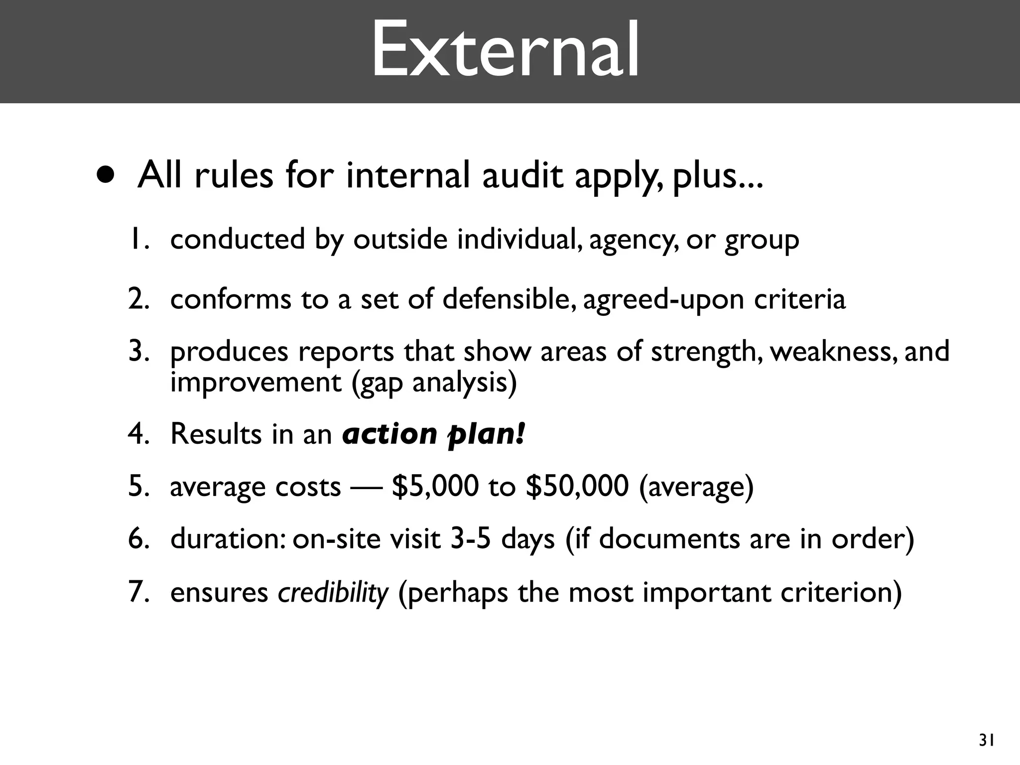 External
• All rules for internal audit apply, plus...
  1. conducted by outside individual, agency, or group
  2. conforms to a set of defensible, agreed-upon criteria
  3. produces reports that show areas of strength, weakness, and
     improvement (gap analysis)
  4. Results in an action plan!
  5. average costs — $5,000 to $50,000 (average)
  6. duration: on-site visit 3-5 days (if documents are in order)
  7. ensures credibility (perhaps the most important criterion)



                                                                    31
 