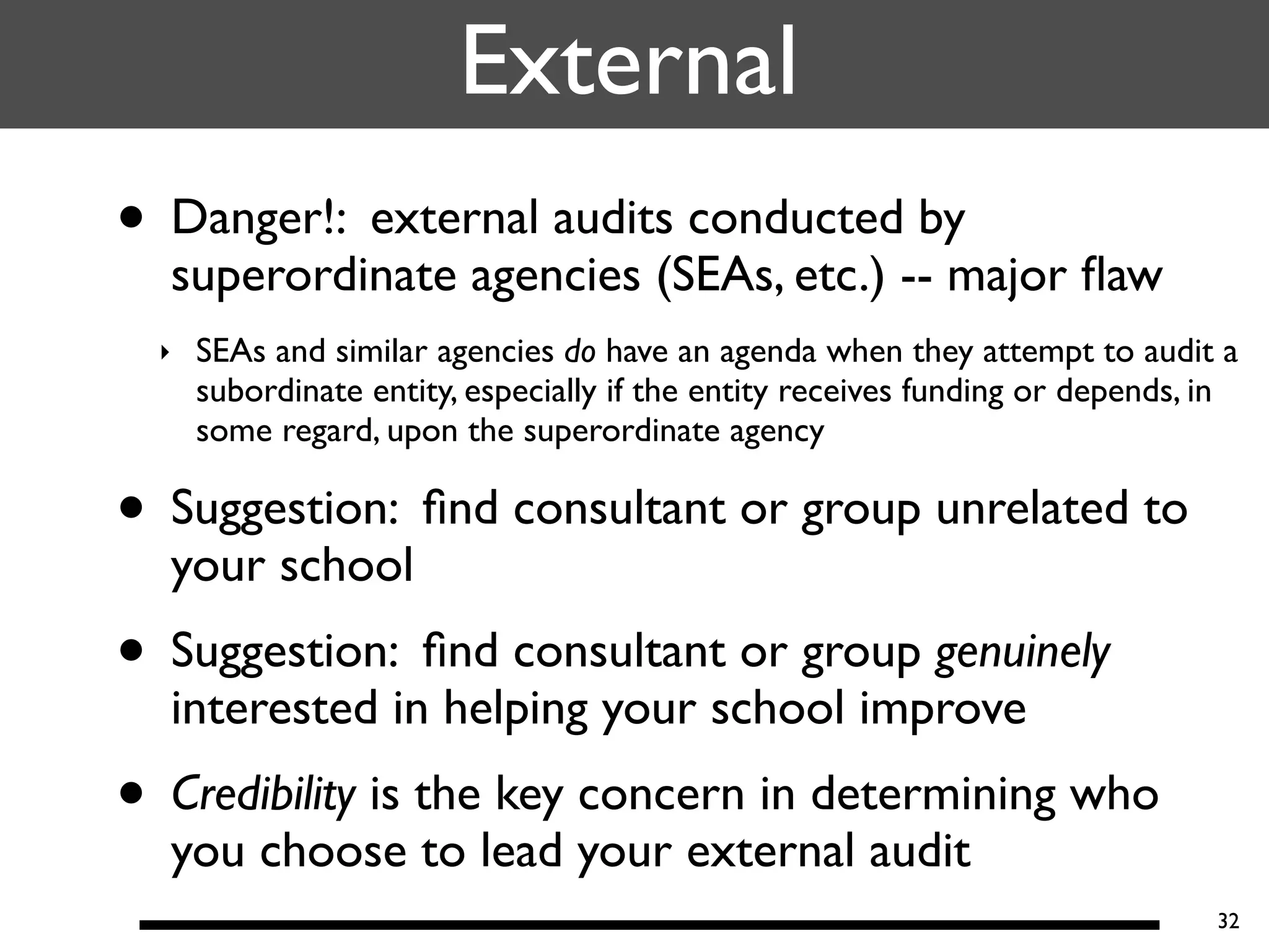 External
• Danger!: external audits conducted by
  superordinate agencies (SEAs, etc.) -- major ﬂaw
  ‣   SEAs and similar agencies do have an agenda when they attempt to audit a
      subordinate entity, especially if the entity receives funding or depends, in
      some regard, upon the superordinate agency

• Suggestion: ﬁnd consultant or group unrelated to
  your school
• Suggestion: ﬁnd consultant or group genuinely
  interested in helping your school improve
• Credibility is the key concern in determining who
  you choose to lead your external audit
                                                                                32
 