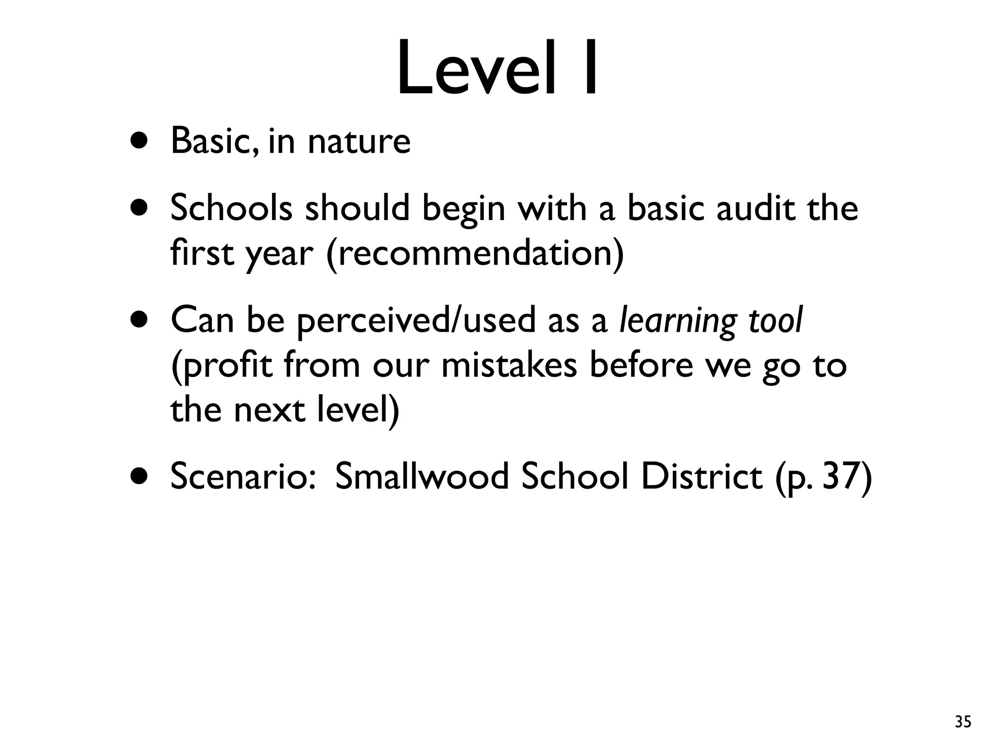 Level I
• Basic, in nature
• Schools should begin with a basic audit the
  ﬁrst year (recommendation)
• Can be perceived/used as a learning tool
  (proﬁt from our mistakes before we go to
  the next level)
• Scenario: Smallwood School District (p. 37)


                                                35
 