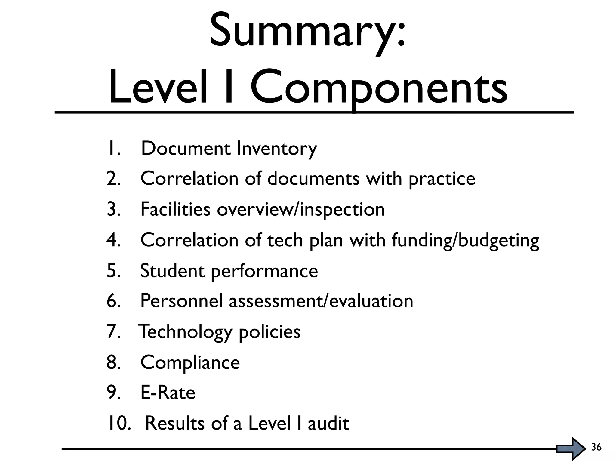Summary:
Level I Components
1. Document Inventory
2. Correlation of documents with practice
3. Facilities overview/inspection
4. Correlation of tech plan with funding/budgeting
5. Student performance
6. Personnel assessment/evaluation
7. Technology policies
8. Compliance
9. E-Rate
10. Results of a Level I audit
                                                     36
 