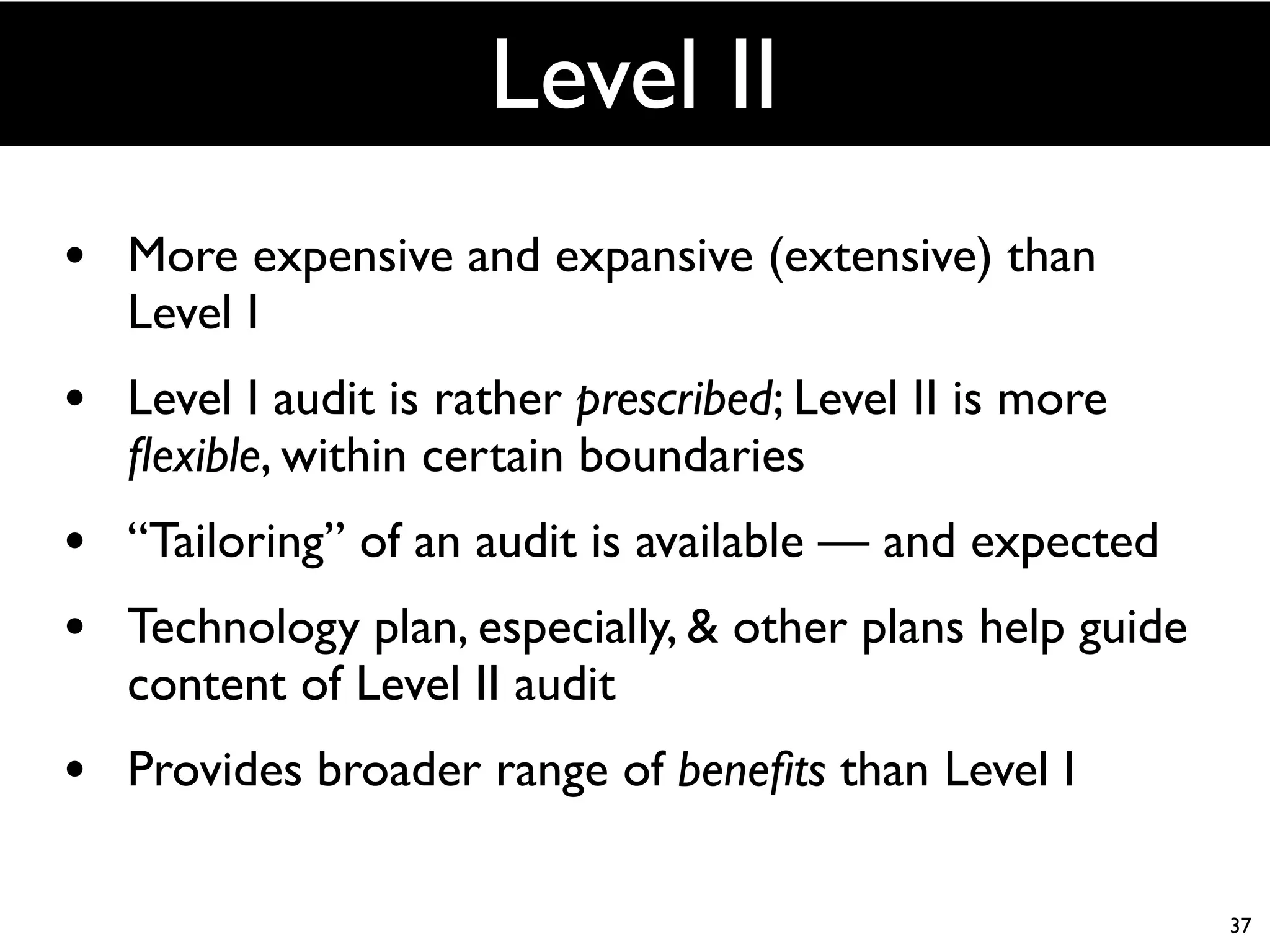 Level II
• More expensive and expansive (extensive) than
   Level I
• Level I audit is rather prescribed; Level II is more
   ﬂexible, within certain boundaries
• “Tailoring” of an audit is available — and expected
• Technology plan, especially, & other plans help guide
   content of Level II audit
• Provides broader range of beneﬁts than Level I

                                                          37
 
