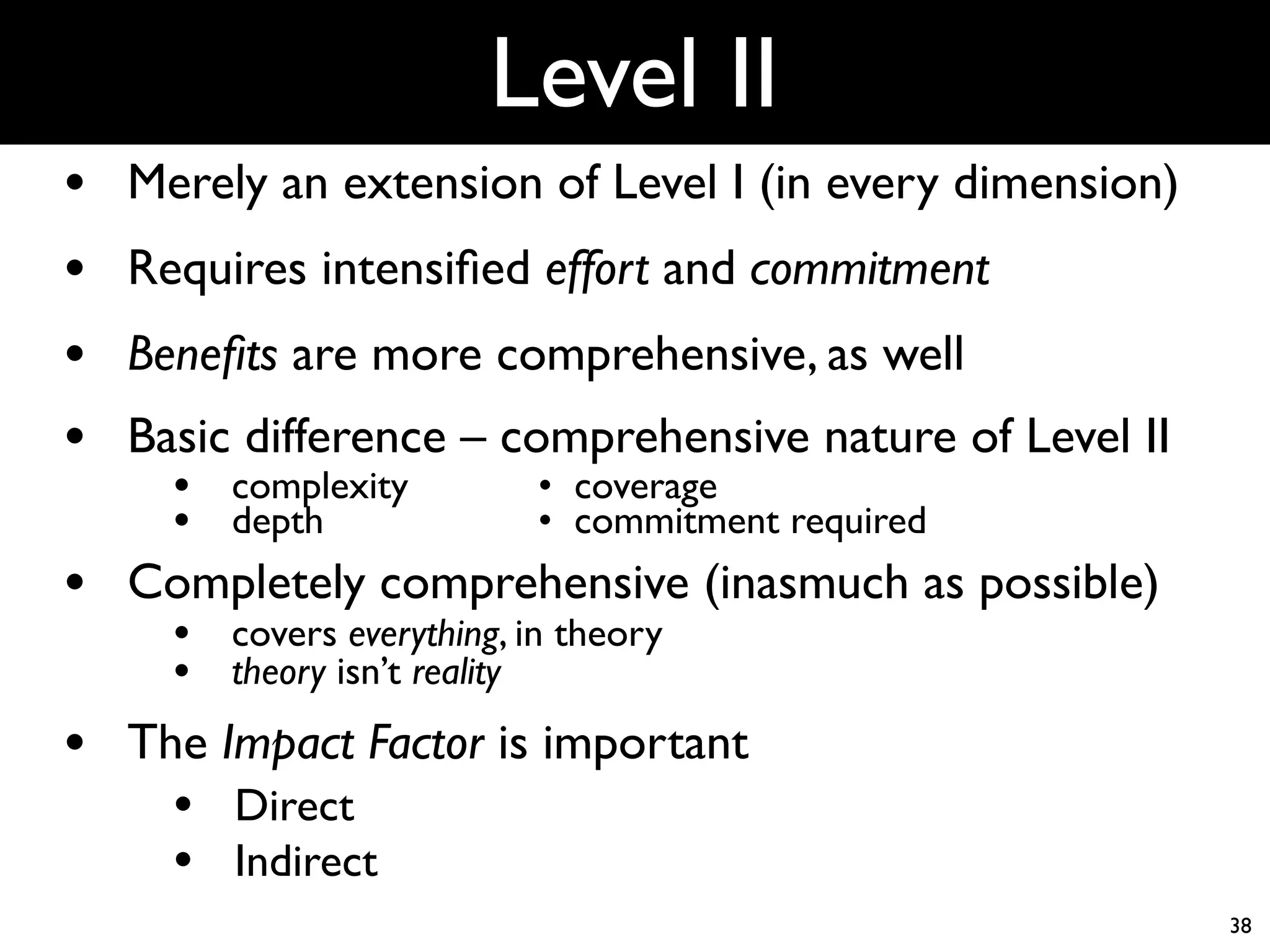 Level II
•   Merely an extension of Level I (in every dimension)
•   Requires intensiﬁed effort and commitment
•   Beneﬁts are more comprehensive, as well
•   Basic difference – comprehensive nature of Level II
      • complexity
          • coverage
      • depth
               • commitment required
•   Completely comprehensive (inasmuch as possible)
      • covers everything, in theory
      • theory isn’t reality
•   The Impact Factor is important
      • Direct
      • Indirect
                                                          38
 