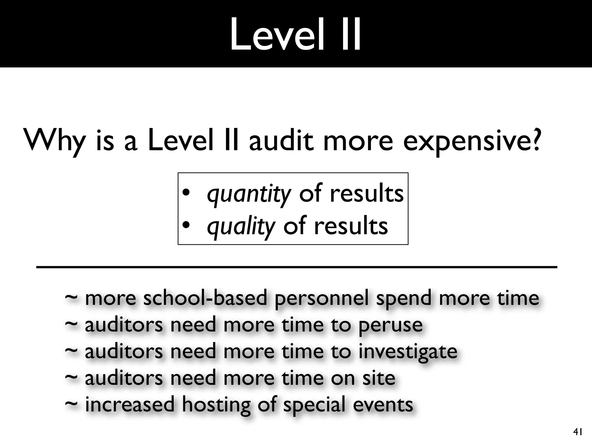 Level II

Why is a Level II audit more expensive?
              • quantity of results
              • quality of results

   ~ more school-based personnel spend more time
   ~ auditors need more time to peruse
   ~ auditors need more time to investigate
   ~ auditors need more time on site
   ~ increased hosting of special events
                                                   41
 