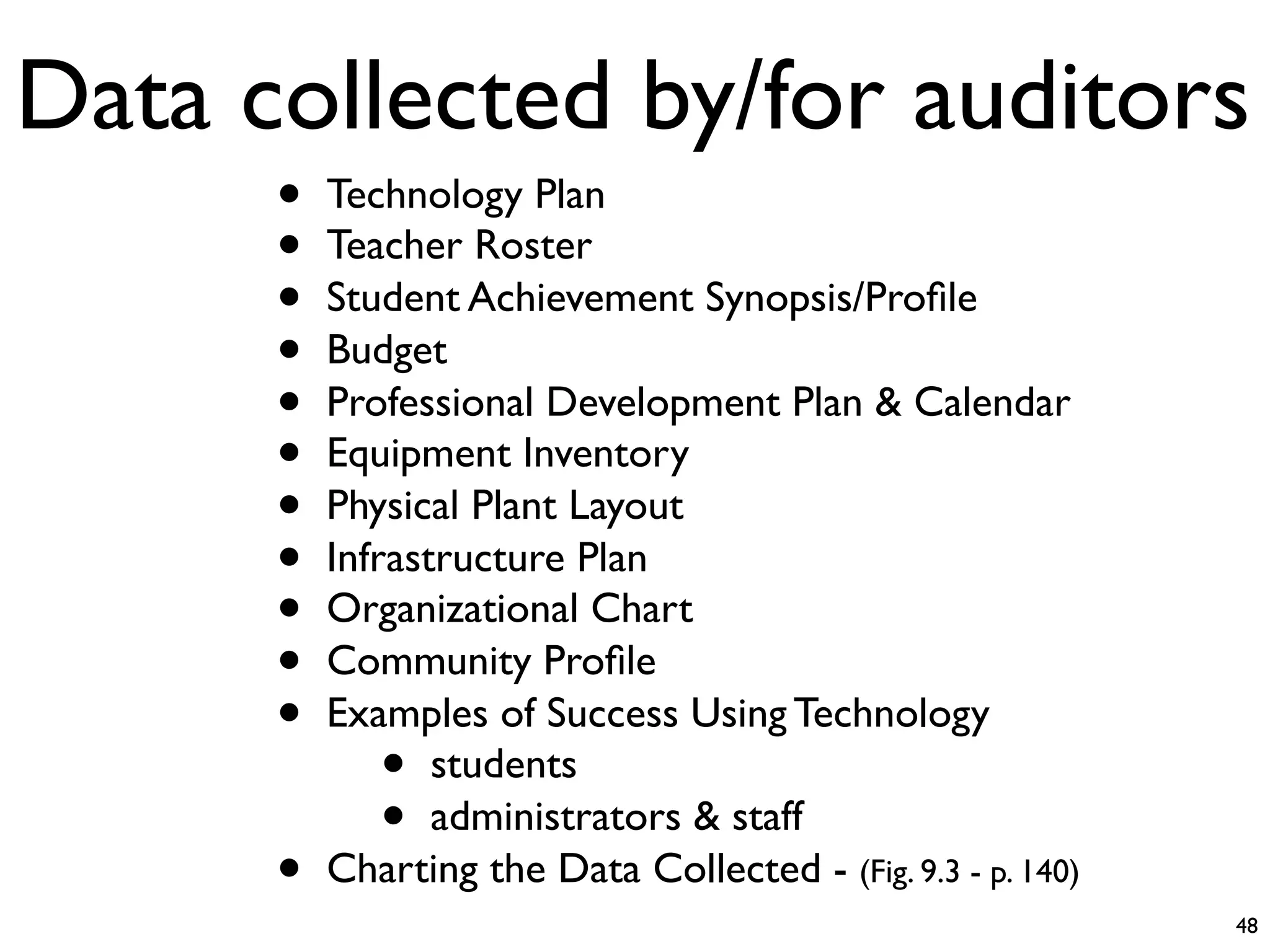 Data collected by/for auditors
      •   Technology Plan
      •   Teacher Roster
      •   Student Achievement Synopsis/Proﬁle
      •   Budget
      •   Professional Development Plan & Calendar
      •   Equipment Inventory
      •   Physical Plant Layout
      •   Infrastructure Plan
      •   Organizational Chart
      •   Community Proﬁle
      •   Examples of Success Using Technology
             •   students
             •   administrators & staff
      •   Charting the Data Collected - (Fig. 9.3 - p. 140)
                                                              48
 