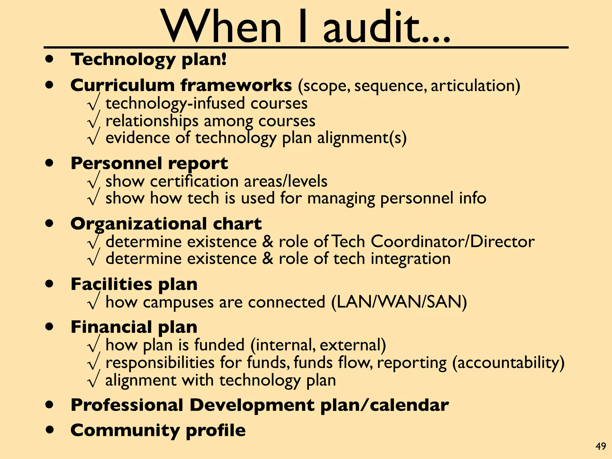 When I audit...
•   Technology plan!
•   Curriculum frameworks (scope, sequence, articulation)
      √ technology-infused courses
      √ relationships among courses
      √ evidence of technology plan alignment(s)
•   Personnel report
      √ show certiﬁcation areas/levels
      √ show how tech is used for managing personnel info
•   Organizational chart
      √ determine existence & role of Tech Coordinator/Director
      √ determine existence & role of tech integration
•   Facilities plan
      √ how campuses are connected (LAN/WAN/SAN)
•   Financial plan
      √ how plan is funded (internal, external)
      √ responsibilities for funds, funds ﬂow, reporting (accountability)
      √ alignment with technology plan
•   Professional Development plan/calendar
•   Community proﬁle
                                                                            49
 