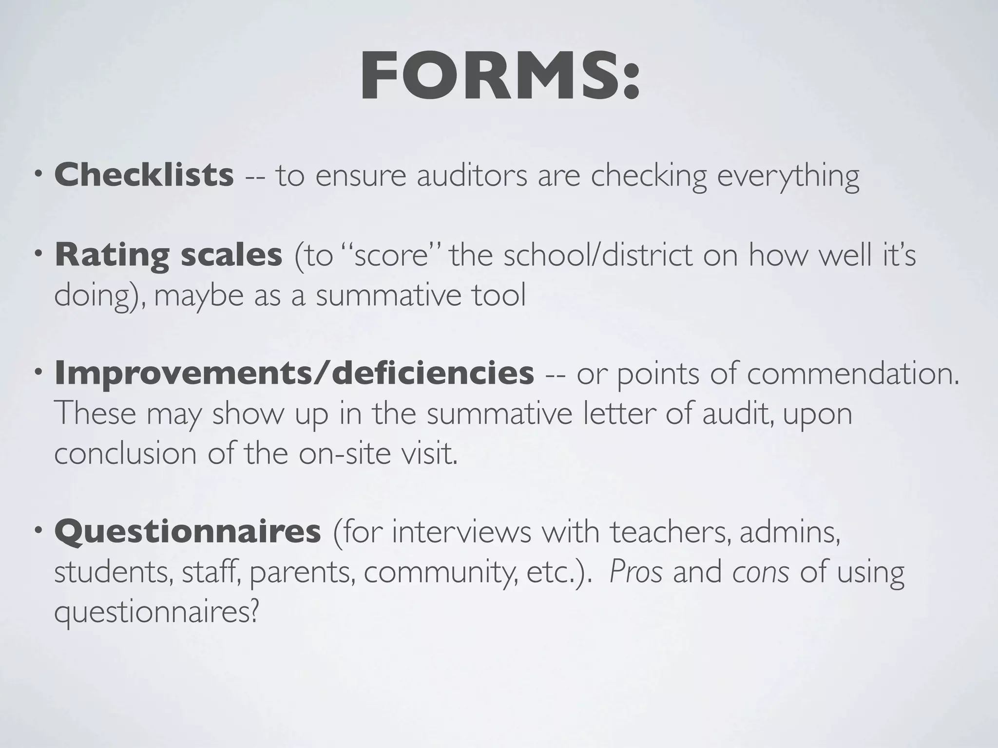 FORMS:
• Checklists   -- to ensure auditors are checking everything

• Rating  scales (to “score” the school/district on how well it’s
 doing), maybe as a summative tool

• Improvements/deﬁciencies        -- or points of commendation.
 These may show up in the summative letter of audit, upon
 conclusion of the on-site visit.

• Questionnaires       (for interviews with teachers, admins,
 students, staff, parents, community, etc.). Pros and cons of using
 questionnaires?
 
