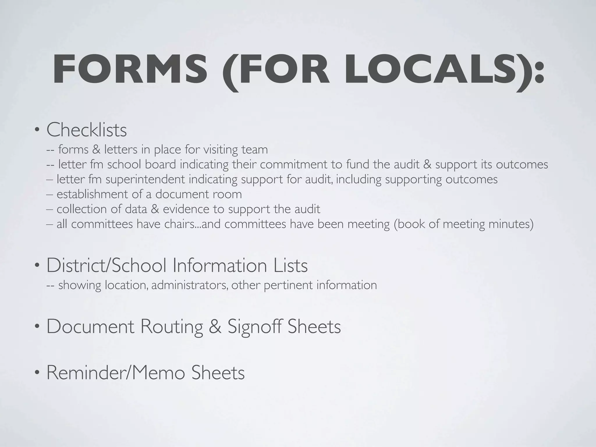 FORMS (FOR LOCALS):
• Checklists
 -- forms & letters in place for visiting team
 -- letter fm school board indicating their commitment to fund the audit & support its outcomes
 – letter fm superintendent indicating support for audit, including supporting outcomes
 – establishment of a document room
 – collection of data & evidence to support the audit
 – all committees have chairs...and committees have been meeting (book of meeting minutes)


• District/School        Information Lists
 -- showing location, administrators, other pertinent information


• Document         Routing & Signoff Sheets

• Reminder/Memo              Sheets
 