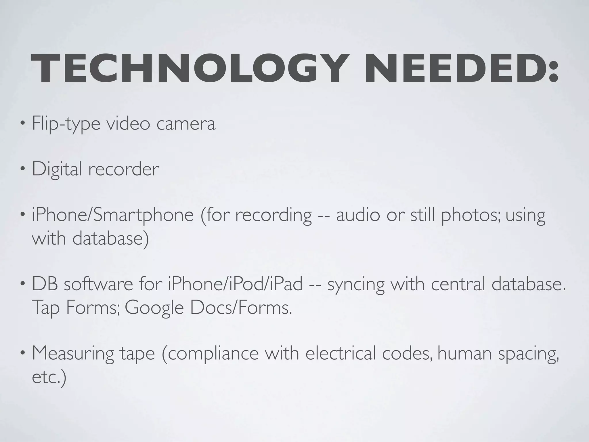 TECHNOLOGY NEEDED:
• Flip-type   video camera

• Digital   recorder

• iPhone/Smartphone     (for recording -- audio or still photos; using
 with database)

• DB software for iPhone/iPod/iPad -- syncing with central database.
 Tap Forms; Google Docs/Forms.

• Measuring    tape (compliance with electrical codes, human spacing,
 etc.)
 