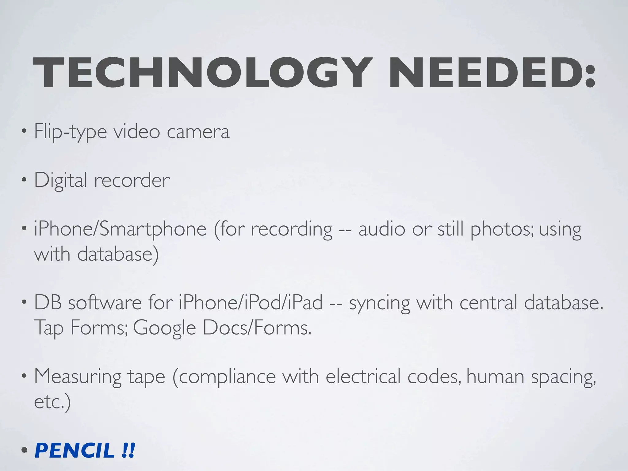 TECHNOLOGY NEEDED:
• Flip-type   video camera

• Digital   recorder

• iPhone/Smartphone     (for recording -- audio or still photos; using
 with database)

• DB software for iPhone/iPod/iPad -- syncing with central database.
 Tap Forms; Google Docs/Forms.

• Measuring    tape (compliance with electrical codes, human spacing,
 etc.)

• PENCIL      !!
 