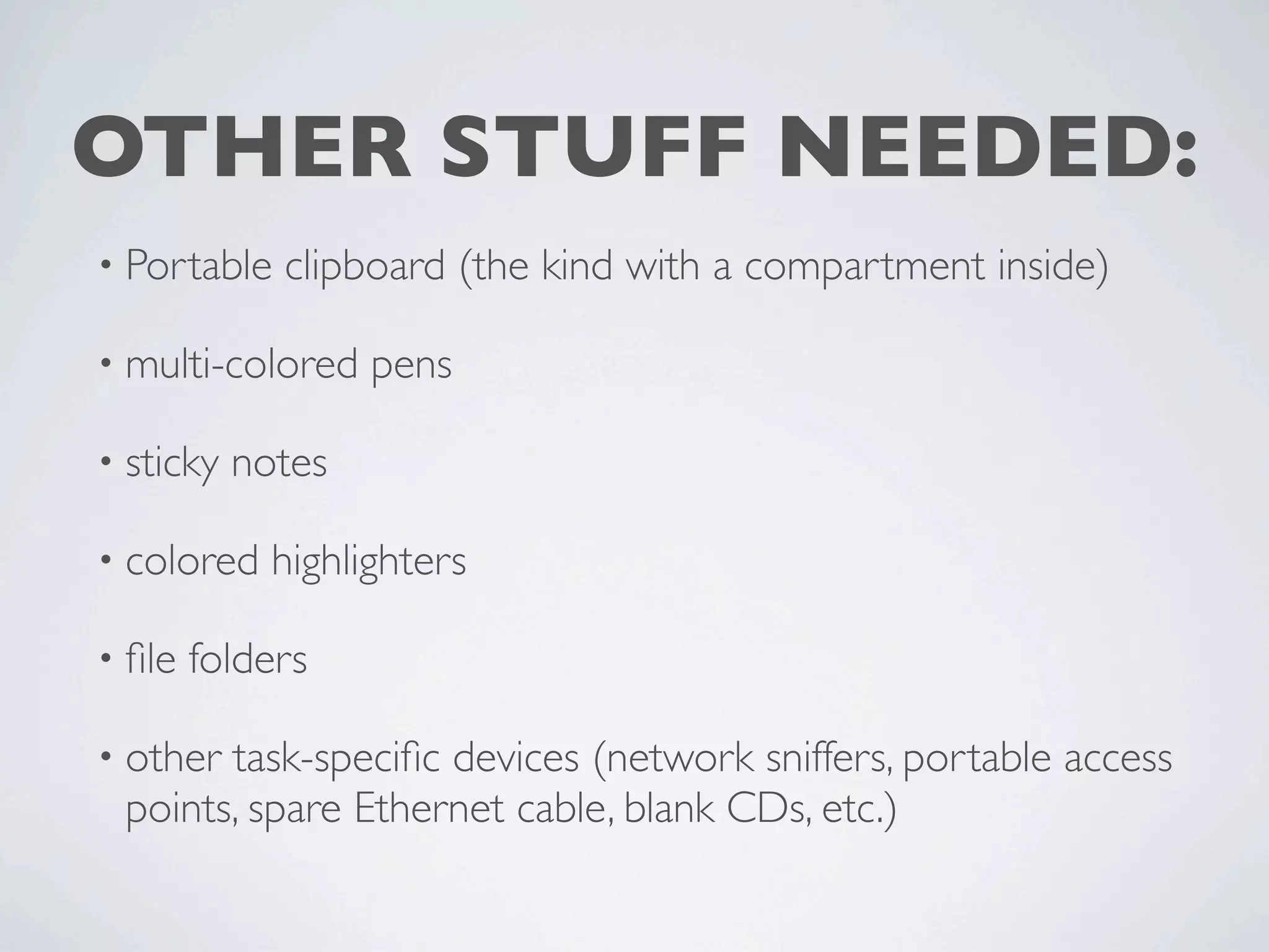 OTHER STUFF NEEDED:
• Portable   clipboard (the kind with a compartment inside)

• multi-colored    pens

• sticky   notes

• colored    highlighters

• ﬁle   folders

• othertask-speciﬁc devices (network sniffers, portable access
 points, spare Ethernet cable, blank CDs, etc.)
 