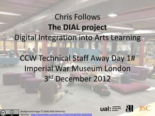 Chris Follows
           The DIAL project
Digital Integration into Arts Learning

 CCW Technical Staff Away Day 1#
  Imperial War Museum London
       3rd December 2012


 Background Image CC Hello little fellow by:
 Xerones - http://www.flickr.com/photos/50835495@N00/46083890
 