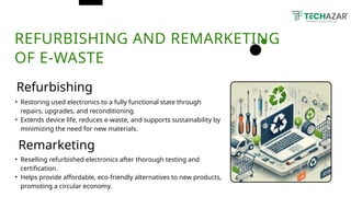 REFURBISHING AND REMARKETING
OF E-WASTE
Refurbishing
Remarketing
• Restoring used electronics to a fully functional state through
repairs, upgrades, and reconditioning.
• Extends device life, reduces e-waste, and supports sustainability by
minimizing the need for new materials.
• Reselling refurbished electronics after thorough testing and
certification.
• Helps provide affordable, eco-friendly alternatives to new products,
promoting a circular economy.
 