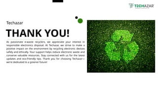 As passionate e-waste recyclers, we appreciate your interest in
responsible electronics disposal. At Techazar, we strive to make a
positive impact on the environment by recycling electronic devices
safely and ethically. Your support helps reduce electronic waste and
conserve valuable resources. Stay connected with us for the latest
updates and eco-friendly tips. Thank you for choosing Techazar—
we're dedicated to a greener future!
THANK YOU!
Techazar
 