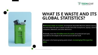 ❖Electronic waste, or e-waste, encompasses discarded electronic devices nearing
the end of their life cycle. E-waste includes items like smartphones, laptops, desktop
computers, televisions, and other electronics.
WHAT IS E WASTE AND ITS
GLOBAL STATISTICS?
❖Globally, more than 50 million tons of e-waste are produced each year,
equivalent to the weight of all commercial aircraft ever built.
❖E-waste is the fastest-growing waste stream, increasing by 21% in just five
years.
 