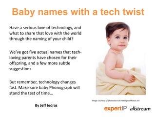 Baby names with a tech twist
Have a serious love of technology, and
what to share that love with the world
through the naming of your child?

We’ve got five actual names that tech-
loving parents have chosen for their
offspring, and a few more subtle
suggestions.

But remember, technology changes
fast. Make sure baby Phonograph will
stand the test of time…
                                         Image courtesy of photostock at FreeDigitalPhotos.net

             By Jeff Jedras
 