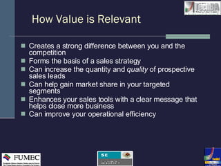How Value is Relevant Creates a strong difference between you and the competition Forms the basis of a sales strategy Can increase the quantity and  quality  of prospective sales leads Can help gain market share in your targeted segments Enhances your sales tools with a clear message that helps close more business Can improve your operational efficiency 