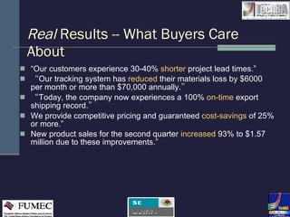 Real  Results -- What Buyers Care About “ Our customers experience 30-40%  shorter   project lead times.” “ Our tracking system has  reduced  their materials loss by $6000 per month or more than $70,000 annually. ” “ Today, the company now experiences a 100%  on-time  export shipping record. ” We provide competitive pricing and guaranteed  cost-savings   of 25% or more.” New product sales for the second quarter  increased  93% to $1.57 million due to these improvements.” 