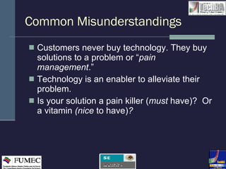 Common Misunderstandings Customers never buy technology. They buy solutions to a problem or “ pain management .” Technology is an enabler to alleviate their problem. Is your solution a pain killer ( must  have)?  Or a vitamin  (nice  to have) ? 