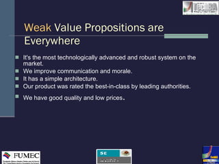 Weak   Value Propositions are Everywhere It's the most technologically advanced and robust system on the market.  We improve communication and morale.  It has a simple architecture.  Our product was rated the best-in-class by leading authorities. We have good quality and low prices . 