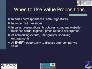 When to Use Value Propositions In email correspondence, email signatures In voice mail messages In sales presentations, brochures, company website, business cards, taglines, press release boilerplates At networking events, user groups, speaking engagements  At EVERY opportunity to discuss your company’s value  