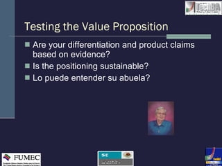 Testing the Value Proposition Are your differentiation and product claims based on evidence? Is the positioning sustainable? Lo puede entender su abuela?  