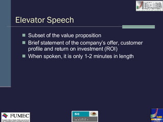 Elevator Speech  Subset of the value proposition Brief statement of the company’s offer, customer profile and return on investment (ROI) When spoken, it is only 1-2 minutes in length 