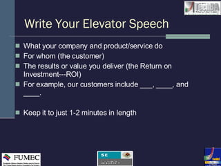 Write Your Elevator Speech What your company and product/service do For whom (the customer)  The results or value you deliver (the Return on Investment---ROI) For example, our customers include ___, ____, and ____. Keep it to just 1-2 minutes in length 