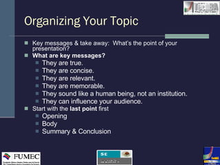 Organizing Your Topic Key messages & take away:  What’s the point of your presentation?  What are key messages? They are true. They are concise. They are relevant. They are memorable. They sound like a human being, not an institution. They can influence your audience. Start with the  last point  first Opening Body Summary & Conclusion 