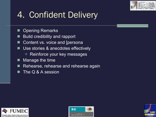 4.  Confident Delivery Opening Remarks Build credibility and rapport Content vs. voice and [persona Use stories & anecdotes effectively Reinforce your key messages Manage the time Rehearse, rehearse and rehearse again The Q & A session 