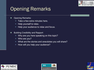 Opening Remarks  Opening Remarks:  Take a few extra minutes here.  Help yourself to relax.  Help your audience to relax and focus. Building Credibility and Rapport Why are you here speaking on this topic? Who are you? What are the stories and anecdotes you will share? How will you help your audience? 