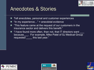 Anecdotes & Stories Tell anecdotes, personal and customer experiences  “ In my experience…” = anecdotal evidence  “ This feature came at the request of our customers in the insurance sector and delivers this benefit.” “ I have found more often, than not, that IT directors want ___ because___.  For example, Mike Patel of SJ Medical Group requested ____ this last year.” 