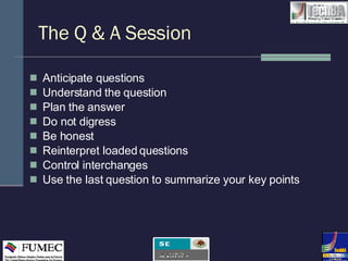 The Q & A Session Anticipate questions Understand the question Plan the answer Do not digress  Be honest Reinterpret loaded questions Control interchanges Use the last question to summarize your key points 