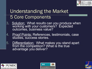 Understanding the Market 5 Core Components 3 .  Solution:   What  results  can you produce when working with your customers?  Expected outcomes, business value? 4.  Proof Points:  References, testimonials, case studies, success stories. 5. Differentiation:   What makes you stand apart from the competition? What is the true advantage you deliver? 