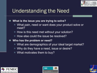 Understanding the Need What is the issue you are trying to solve? What pain, need or want does your product solve or meet? How is this need met without your solution? How else could the issue be resolved? Who has the problem or need? What are demographics of your ideal target market? Why do they have a need, issue or desire? What motivates them to buy? 