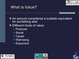 What is Value? An amount considered a suitable equivalent for something else Different kinds of value: Financial Social Career Well-being Enjoyment 