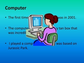 Computer
• The first time I used a computer was in 2001.
• The computer was a giant, heavy tan box that
was incredibly sloooow.
• I played a computer game that was based on
Jurassic Park.
 