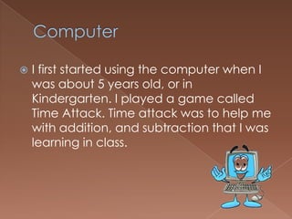  I first started using the computer when I
was about 5 years old, or in
Kindergarten. I played a game called
Time Attack. Time attack was to help me
with addition, and subtraction that I was
learning in class.
 