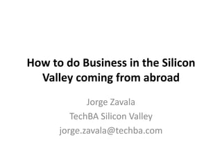 How to do Business in the Silicon
  Valley coming from abroad
             Jorge Zavala
         TechBA Silicon Valley
      jorge.zavala@techba.com
 