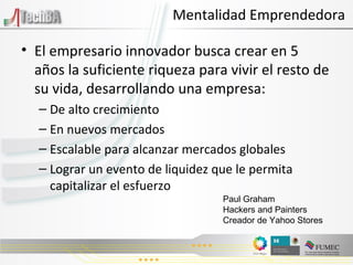 El empresario innovador busca crear en 5 años la suficiente riqueza para vivir el resto de su vida, desarrollando una empresa: De alto crecimiento En nuevos mercados Escalable para alcanzar mercados globales Lograr un evento de liquidez que le permita capitalizar el esfuerzo Mentalidad Emprendedora Paul Graham Hackers and Painters Creador de Yahoo Stores 