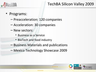 TechBA Silicon Valley 2009 Programs: Preacceleration: 120 companies Acceleration: 30 companies New sectors: Business as a Service BioTech and food industry Business Materials and publications Mexico Technology Showcase 2009 