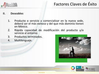 Factores Claves de Éxito II.  Deseables Producto o servicio a comercializar en la nueva sede, deberá ser el más exitoso y del que más dominio tienen en México. Rápida capacidad de modificación del producto y/o servicio al entorno. Productos terminados. Multilenguaje. 