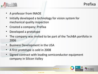 A professor from INAOE Initially developed a technology for vision system for mechanical quality inspection Created a company: Prefixa Developed a prototype The company was invited to be part of the TechBA portfolio in 2006 Business Development in the USA A first prototype is sold in 2008  Signed contract with leading semiconductor equipment company in Silicon Valley Prefixa 