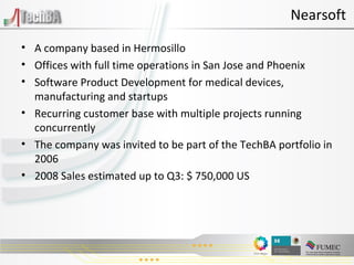 A company based in Hermosillo Offices with full time operations in San Jose and Phoenix Software Product Development for medical devices, manufacturing and startups Recurring customer base with multiple projects running concurrently The company was invited to be part of the TechBA portfolio in 2006 2008 Sales estimated up to Q3: $ 750,000 US Nearsoft 