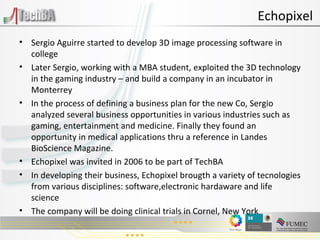 Sergio Aguirre started to develop 3D image processing software in college Later Sergio, working with a MBA student, exploited the 3D technology in the gaming industry – and build a company in an incubator in Monterrey In the process of defining a business plan for the new Co, Sergio analyzed several business opportunities in various industries such as gaming, entertainment and medicine. Finally they found an opportunity in medical applications thru a reference in Landes BioScience Magazine. Echopixel was invited in 2006 to be part of TechBA In developing their business, Echopixel brougth a variety of tecnologies from various disciplines: software,electronic hardaware and life science The company will be doing clinical trials in Cornel, New York  Echopixel 