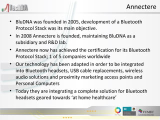 BluDNA was founded in 2005, development of a Bluetooth Protocol Stack was its main objective. In 2008 Annectere is founded, maintaining BluDNA as a subsidiary and R&D lab. Annectere now has achieved the certification for its Bluetooth Protocol Stack; 1 of 5 companies worldwide Our technology has been adapted in order to be integrated into Bluetooth headsets, USB cable replacements, wireless audio solutions and proximity marketing access points and Personal Computers Today they are integrating a complete solution for Bluetooth headsets geared towards ‘at home healthcare’ Annectere 