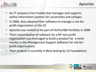 An IT company from Puebla that manages and supports online information systems for universities and colleges In 2006, they adapted their software to manage a not-for-profit organization in the US Aprentix was invited to be part of theTechBA Portfolio in 2008 Their customization of software for a NY non-profit organization was leveraged to build a product for  a niche market in the Management Support Software for not-for-profit organizations Their product is currently in Beta testing by US Foundations  Aprentix 