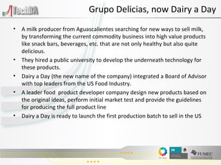 A milk producer from Aguascalientes searching for new ways to sell milk, by transforming the current commodity business into high value products like snack bars, beverages, etc. that are not only healthy but also quite delicious. They hired a public university to develop the underneath technology for these products. Dairy a Day (the new name of the company) integrated a Board of Advisor with top leaders from the US Food Industry. A leader food  product developer company design new products based on the original ideas, perform initial market test and provide the guidelines for producing the full product line Dairy a Day is ready to launch the first production batch to sell in the US Grupo Delicias, now Dairy a Day 